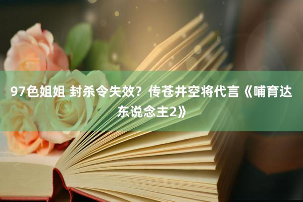 97色姐姐 封杀令失效？传苍井空将代言《哺育达东说念主2》