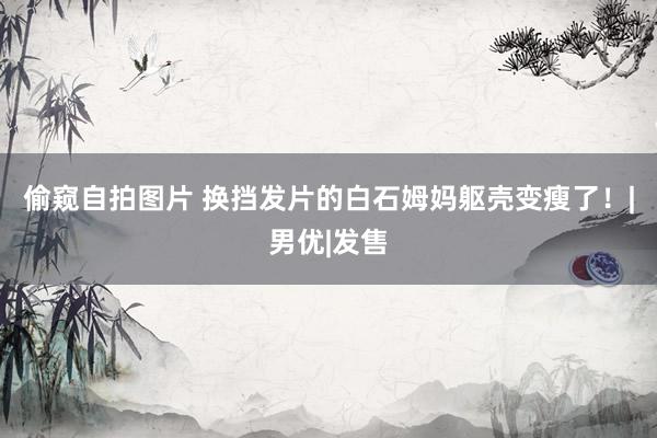 偷窥自拍图片 换挡发片的白石姆妈躯壳变瘦了！|男优|发售