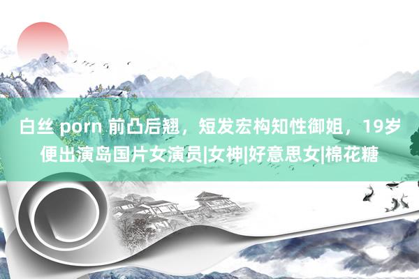 白丝 porn 前凸后翘，短发宏构知性御姐，19岁便出演岛国片女演员|女神|好意思女|棉花糖
