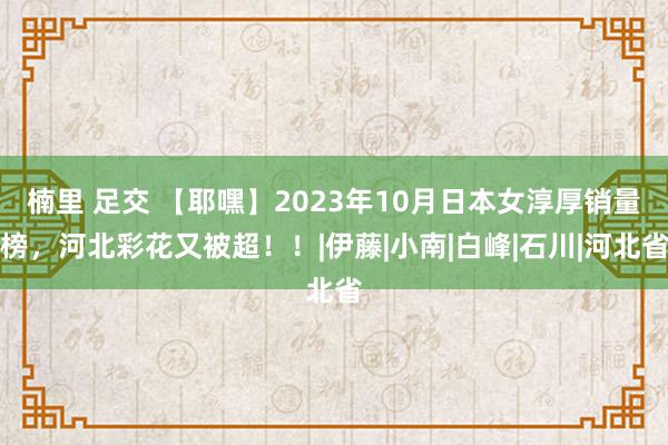 楠里 足交 【耶嘿】2023年10月日本女淳厚销量榜，河北彩花又被超！！|伊藤|小南|白峰|石川|河北省