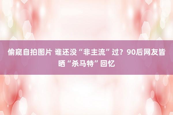 偷窥自拍图片 谁还没“非主流”过？90后网友皆晒“杀马特”回忆