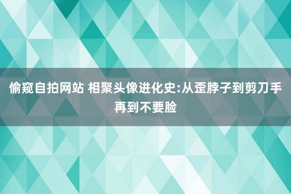 偷窥自拍网站 相聚头像进化史:从歪脖子到剪刀手再到不要脸