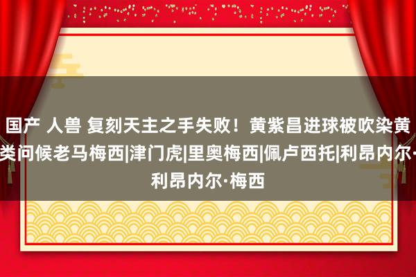 国产 人兽 复刻天主之手失败！黄紫昌进球被吹染黄，另类问候老马梅西|津门虎|里奥梅西|佩卢西托|利昂内尔·梅西