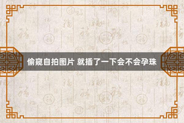 偷窥自拍图片 就插了一下会不会孕珠