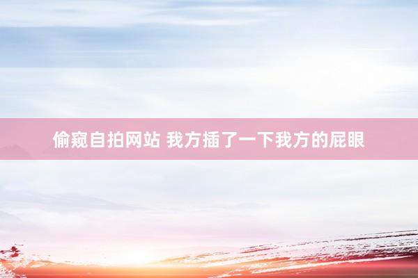 偷窥自拍网站 我方插了一下我方的屁眼