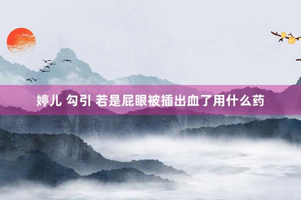 婷儿 勾引 若是屁眼被插出血了用什么药