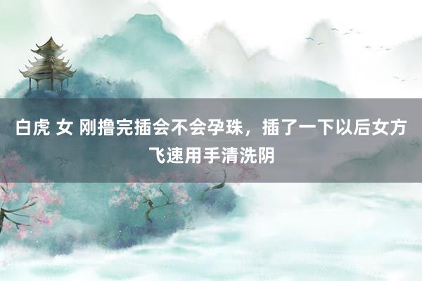 白虎 女 刚撸完插会不会孕珠,插了一下以后女方飞速用手清洗阴