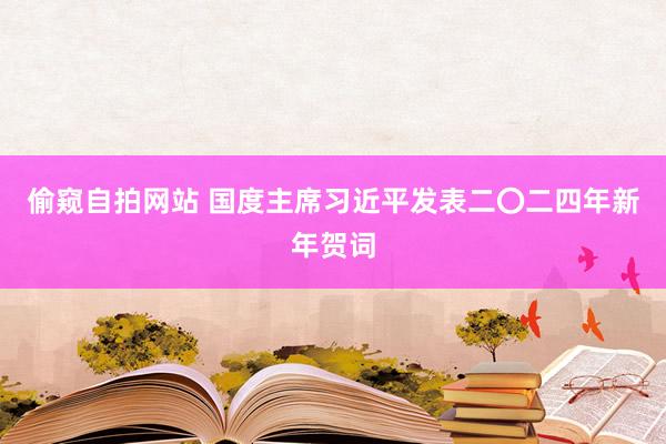 偷窥自拍网站 国度主席习近平发表二〇二四年新年贺词