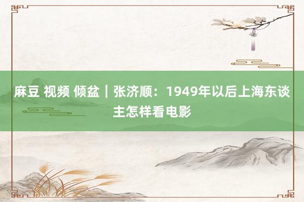 麻豆 视频 倾盆｜张济顺：1949年以后上海东谈主怎样看电影