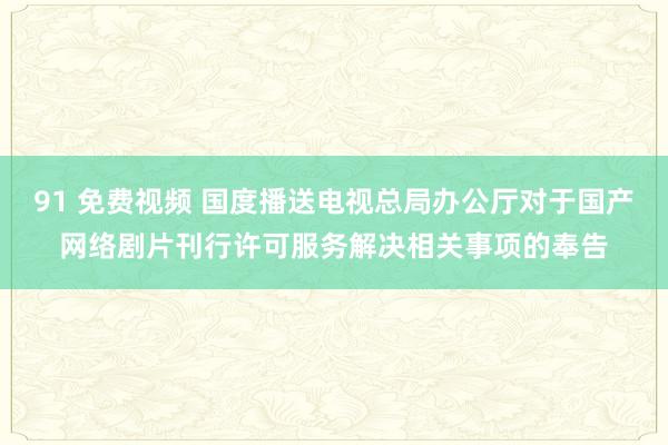 91 免费视频 国度播送电视总局办公厅对于国产网络剧片刊行许可服务解决相关事项的奉告