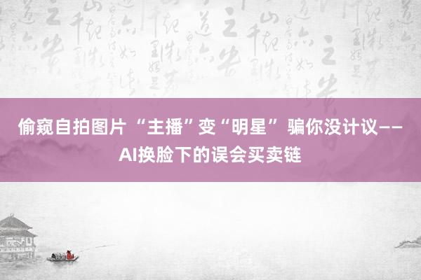 偷窥自拍图片 “主播”变“明星” 骗你没计议——AI换脸下的误会买卖链