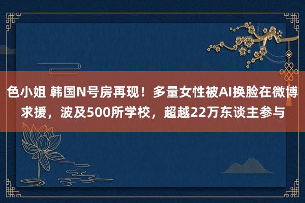 色小姐 韩国N号房再现！多量女性被AI换脸在微博求援，波及500所学校，超越22万东谈主参与