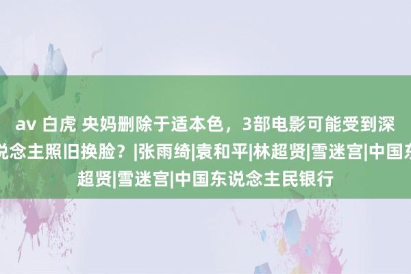 av 白虎 央妈删除于适本色，3部电影可能受到深广影响，换东说念主照旧换脸？|张雨绮|袁和平|林超贤|雪迷宫|中国东说念主民银行