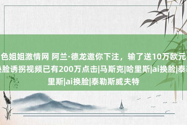 色姐姐激情网 阿兰·德龙邀你下注，输了送10万欧元？这则AI换脸诱拐视频已有200万点击|马斯克|哈里斯|ai换脸|泰勒斯威夫特