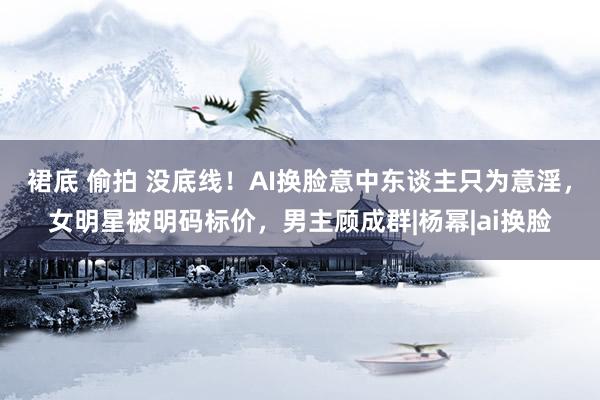 裙底 偷拍 没底线！AI换脸意中东谈主只为意淫，女明星被明码标价，男主顾成群|杨幂|ai换脸