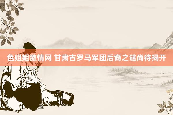 色姐姐激情网 甘肃古罗马军团后裔之谜尚待揭开