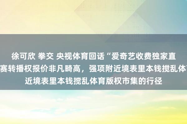 徐可欣 拳交 央视体育回话“爱奇艺收费独家直播国足比赛”：比赛转播权报价非凡畸高，强项附近境表里本钱搅乱体育版权市集的行径