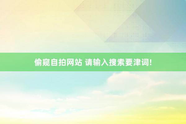 偷窥自拍网站 请输入搜索要津词!