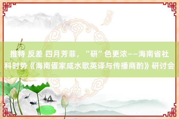 推特 反差 四月芳菲，“研”色更浓——海南省社科时势《海南疍家咸水歌英译与传播商酌》研讨会