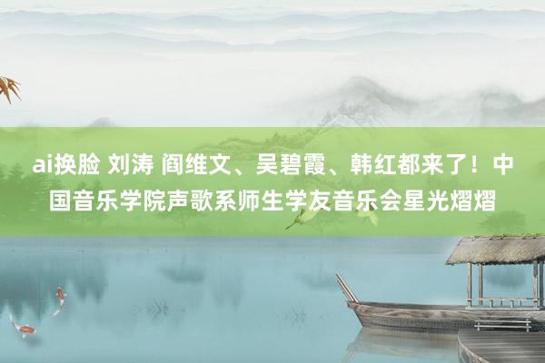 ai换脸 刘涛 阎维文、吴碧霞、韩红都来了！中国音乐学院声歌系师生学友音乐会星光熠熠