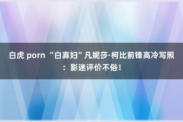 白虎 porn “白寡妇”凡妮莎·柯比前锋高冷写照:影迷评价不俗!