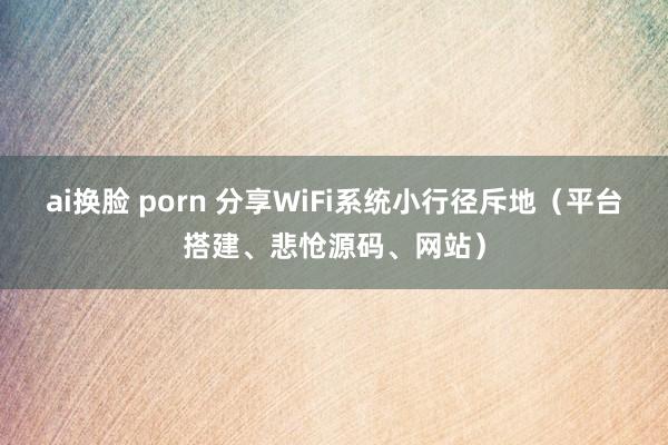 ai换脸 porn 分享WiFi系统小行径斥地（平台搭建、悲怆源码、网站）