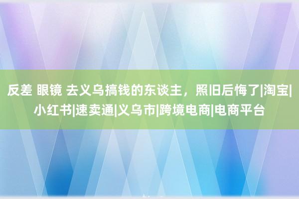 反差 眼镜 去义乌搞钱的东谈主，照旧后悔了|淘宝|小红书|速卖通|义乌市|跨境电商|电商平台