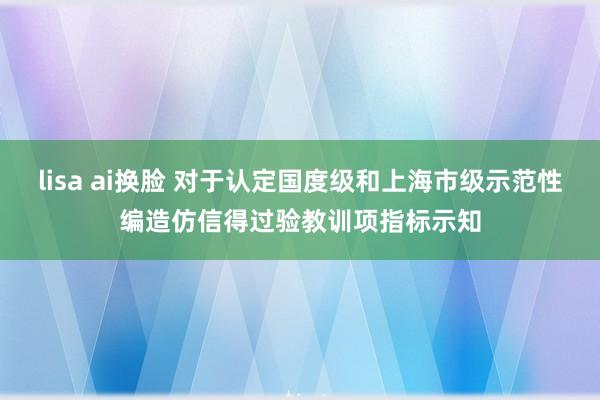 lisa ai换脸 对于认定国度级和上海市级示范性编造仿信得过验教训项指标示知