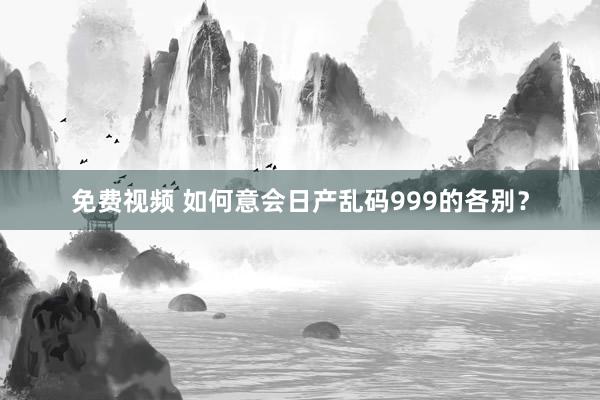 免费视频 如何意会日产乱码999的各别？