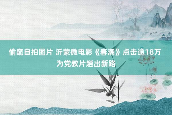偷窥自拍图片 沂蒙微电影《春潮》点击逾18万 为党教片趟出新路