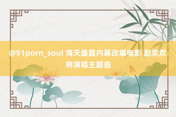 @91porn_soul 海天盛筵内幕改编电影 赵奕欢将演唱主题曲