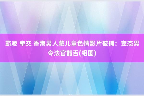 霸凌 拳交 香港男人藏儿童色情影片被捕：变态男令法官齰舌(组图)