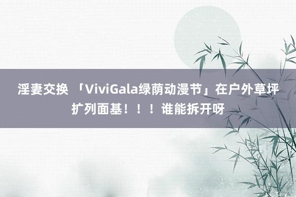 淫妻交换 「ViviGala绿荫动漫节」在户外草坪扩列面基！！！谁能拆开呀