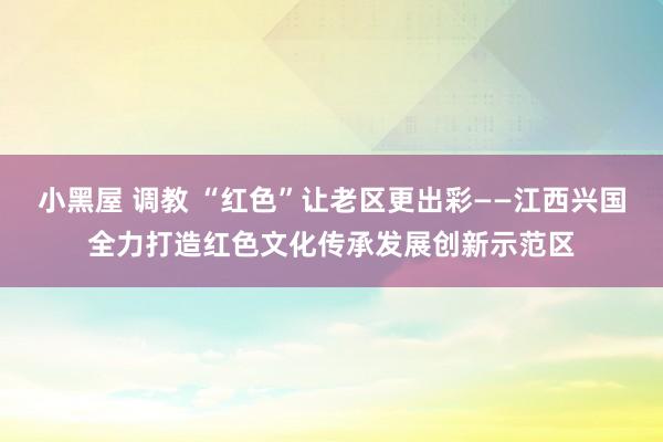 小黑屋 调教 “红色”让老区更出彩——江西兴国全力打造红色文化传承发展创新示范区