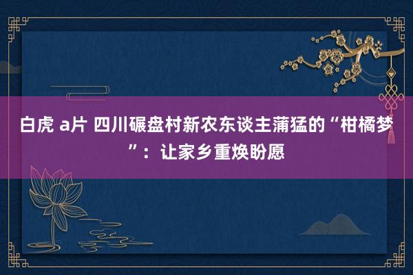 白虎 a片 四川碾盘村新农东谈主蒲猛的“柑橘梦”：让家乡重焕盼愿