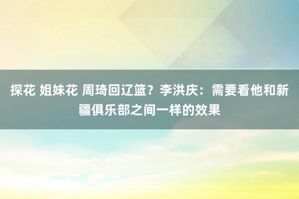 探花 姐妹花 周琦回辽篮？李洪庆：需要看他和新疆俱乐部之间一样的效果