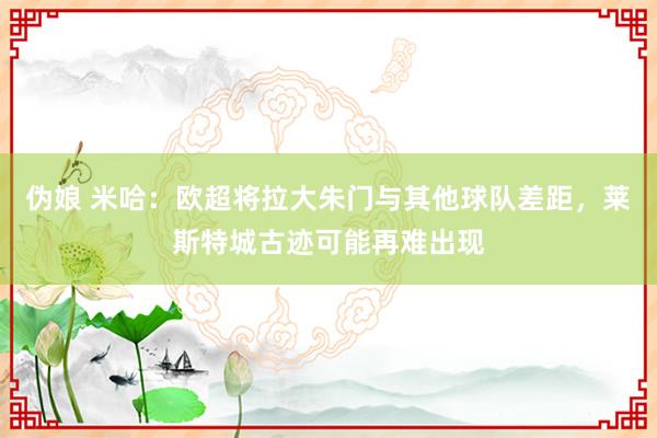 伪娘 米哈：欧超将拉大朱门与其他球队差距，莱斯特城古迹可能再难出现