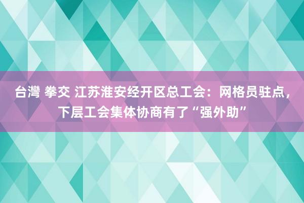 台灣 拳交 江苏淮安经开区总工会：网格员驻点，下层工会集体协商有了“强外助”