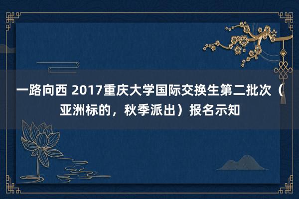 一路向西 2017重庆大学国际交换生第二批次（亚洲标的，秋季派出）报名示知
