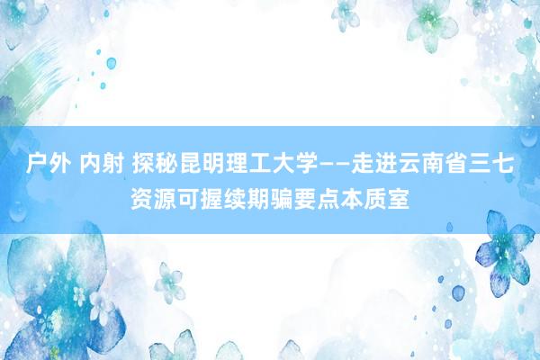 户外 内射 探秘昆明理工大学——走进云南省三七资源可握续期骗要点本质室