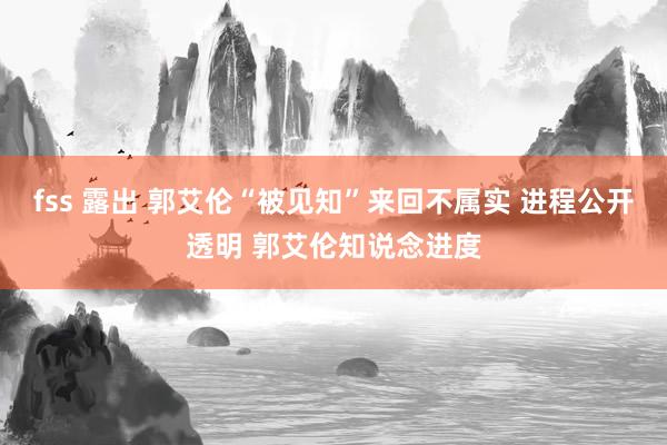 fss 露出 郭艾伦“被见知”来回不属实 进程公开透明 郭艾伦知说念进度