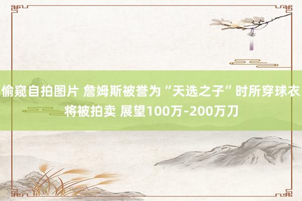 偷窥自拍图片 詹姆斯被誉为“天选之子”时所穿球衣将被拍卖 展望100万-200万刀