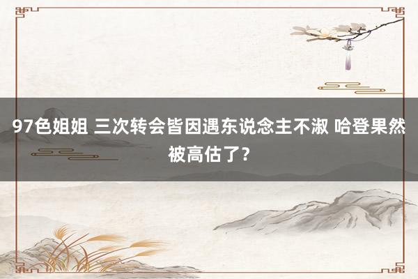 97色姐姐 三次转会皆因遇东说念主不淑 哈登果然被高估了？