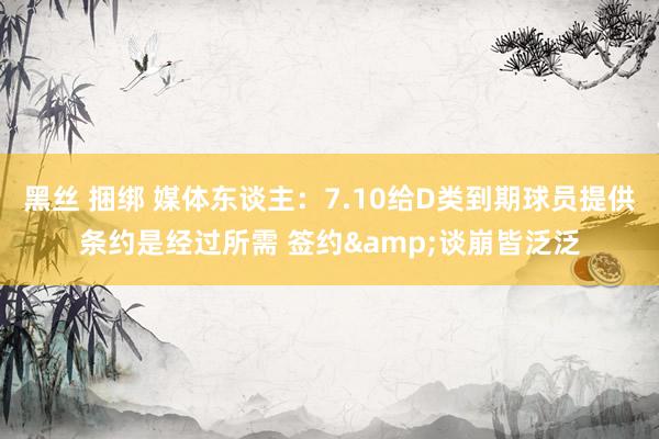 黑丝 捆绑 媒体东谈主：7.10给D类到期球员提供条约是经过所需 签约&谈崩皆泛泛