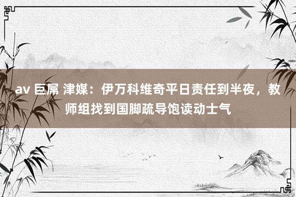 av 巨屌 津媒：伊万科维奇平日责任到半夜，教师组找到国脚疏导饱读动士气