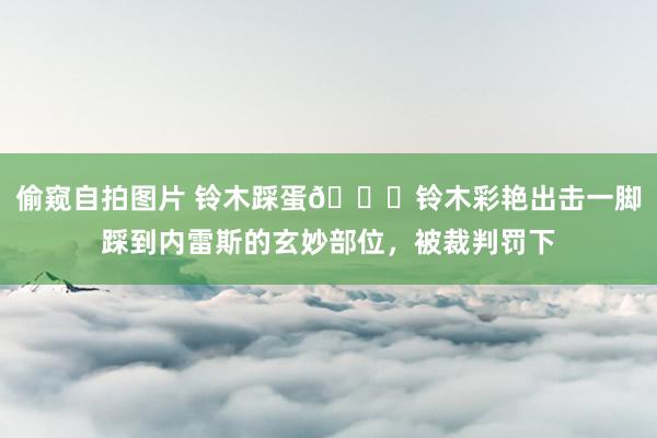 偷窥自拍图片 铃木踩蛋😂铃木彩艳出击一脚踩到内雷斯的玄妙部位,被裁判罚下