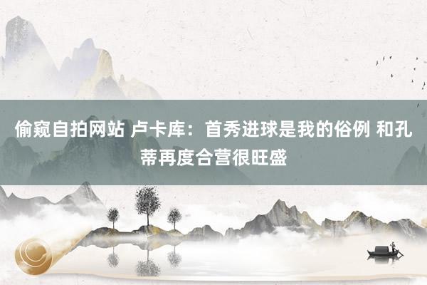 偷窥自拍网站 卢卡库：首秀进球是我的俗例 和孔蒂再度合营很旺盛