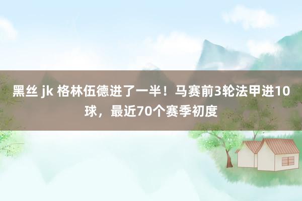 黑丝 jk 格林伍德进了一半！马赛前3轮法甲进10球，最近70个赛季初度