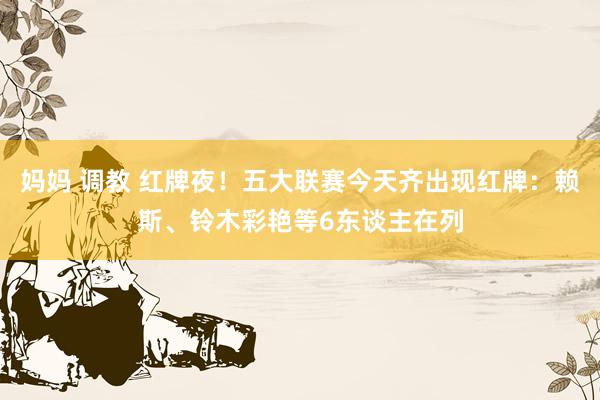 妈妈 调教 红牌夜！五大联赛今天齐出现红牌：赖斯、铃木彩艳等6东谈主在列