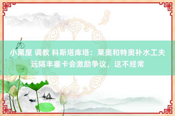 小黑屋 调教 科斯塔库塔：莱奥和特奥补水工夫远隔丰塞卡会激励争议，这不经常